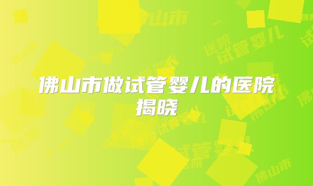 佛山市做试管婴儿的医院揭晓
