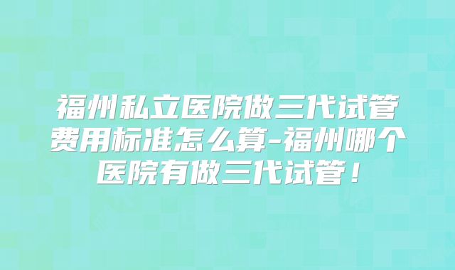 福州私立医院做三代试管费用标准怎么算-福州哪个医院有做三代试管!