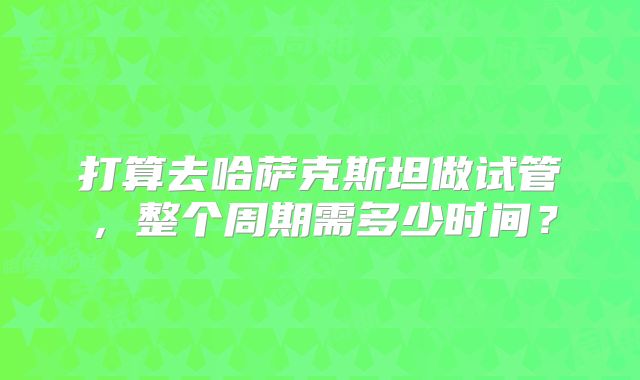 打算去哈萨克斯坦做试管，整个周期需多少时间？