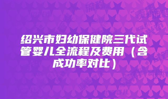 绍兴市妇幼保健院三代试管婴儿全流程及费用(含成功率对比)