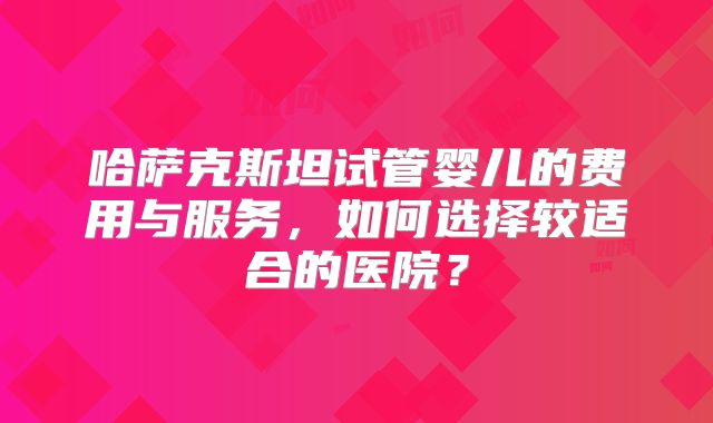 哈萨克斯坦试管婴儿的费用与服务,如何选择较适合的医院?