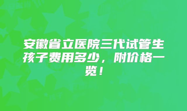 安徽省立医院三代试管生孩子费用多少,附价格一览!