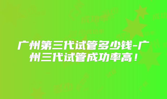 广州第三代试管多少钱-广州三代试管成功率高!