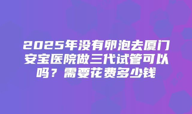 2025年没有卵泡去厦门安宝医院做三代试管可以吗？需要花费多少钱