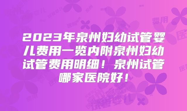 2023年泉州妇幼试管婴儿费用一览内附泉州妇幼试管费用明细!泉州试管哪家医院好!