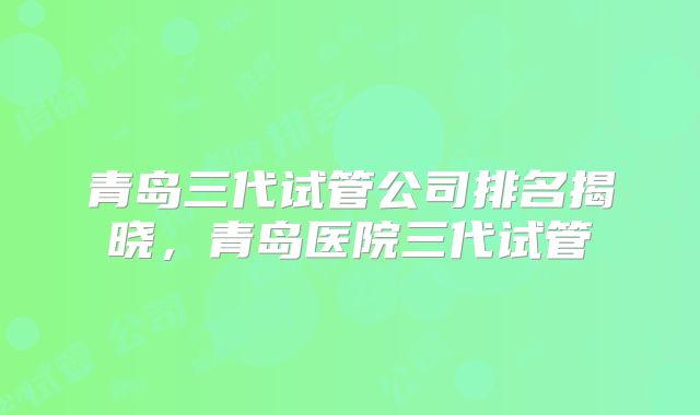 青岛三代试管公司排名揭晓,青岛医院三代试管