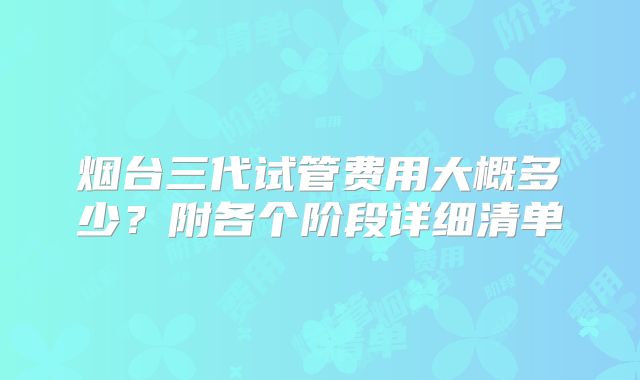 烟台三代试管费用大概多少？附各个阶段详细清单