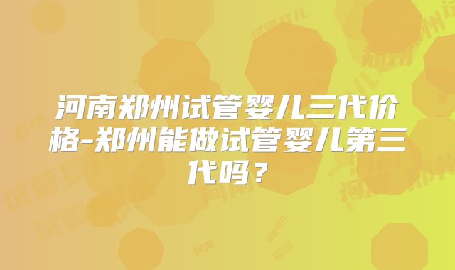 河南郑州试管婴儿三代价格-郑州能做试管婴儿第三代吗？