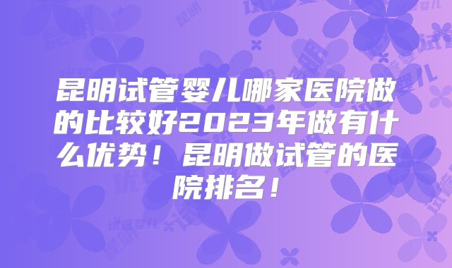 昆明试管婴儿哪家医院做的比较好2023年做有什么优势！昆明做试管的医院排名！