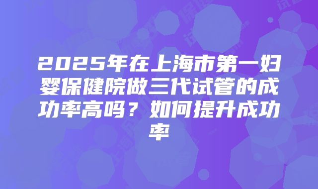 2025年在上海市第一妇婴保健院做三代试管的成功率高吗？如何提升成功率