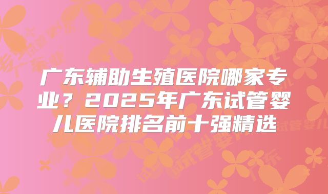 广东辅助生殖医院哪家专业?2025年广东试管婴儿医院排名前十强精选