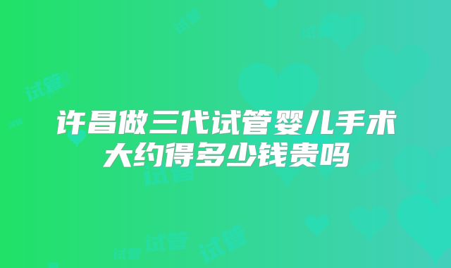 许昌做三代试管婴儿手术大约得多少钱贵吗