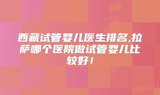 西藏试管婴儿医生排名,拉萨哪个医院做试管婴儿比较好！