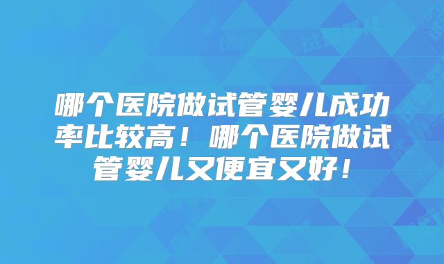 哪个医院做试管婴儿成功率比较高!哪个医院做试管婴儿又便宜又好!
