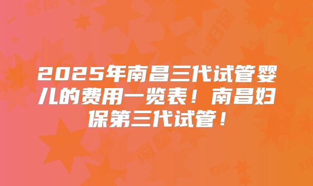 2025年南昌三代试管婴儿的费用一览表！南昌妇保第三代试管！