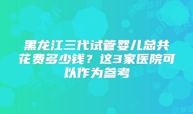 黑龙江三代试管婴儿总共花费多少钱?这3家医院可以作为参考