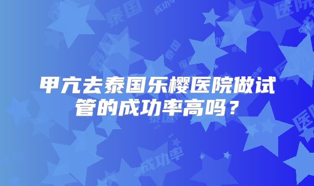 甲亢去泰国乐樱医院做试管的成功率高吗?