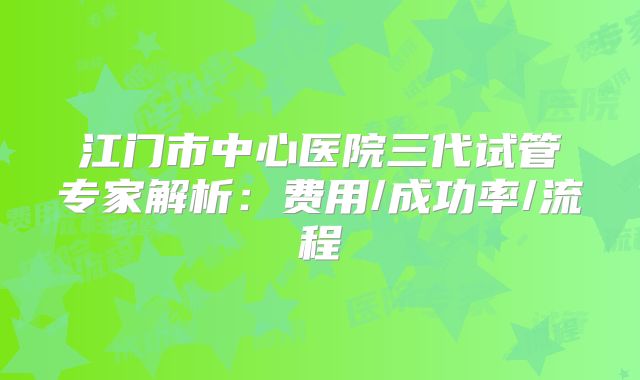 江门市中心医院三代试管专家解析：费用/成功率/流程