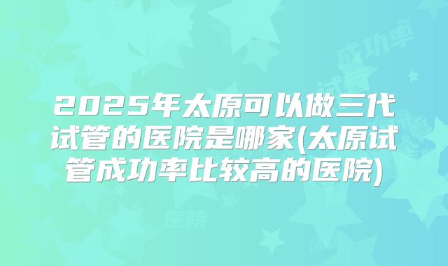 2025年太原可以做三代试管的医院是哪家(太原试管成功率比较高的医院)