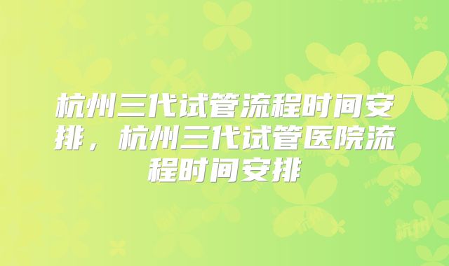 杭州三代试管流程时间安排，杭州三代试管医院流程时间安排