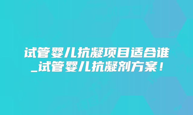 试管婴儿抗凝项目适合谁_试管婴儿抗凝剂方案！