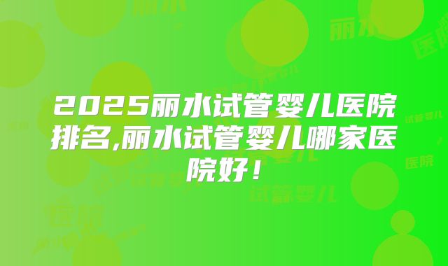 2025丽水试管婴儿医院排名,丽水试管婴儿哪家医院好！