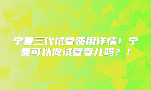 宁夏三代试管费用详情！宁夏可以做试管婴儿吗？！