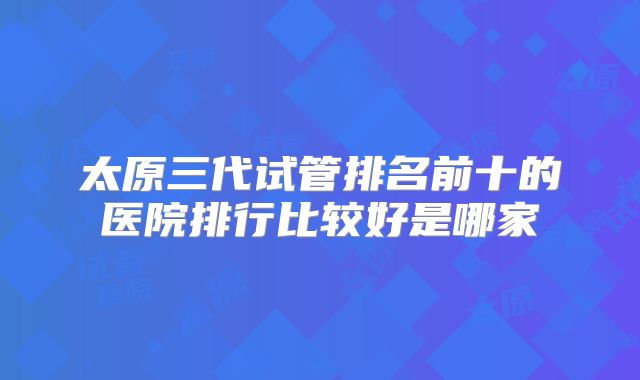 太原三代试管排名前十的医院排行比较好是哪家