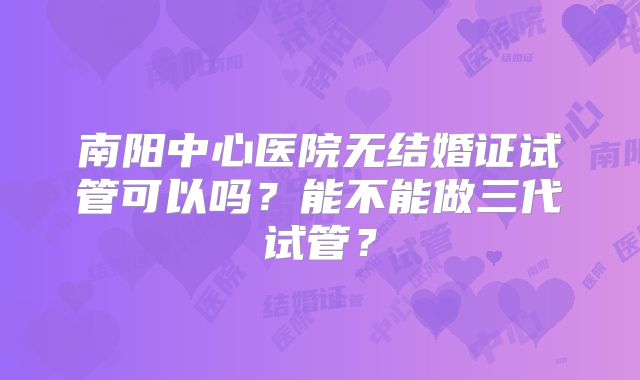 南阳中心医院无结婚证试管可以吗?能不能做三代试管?