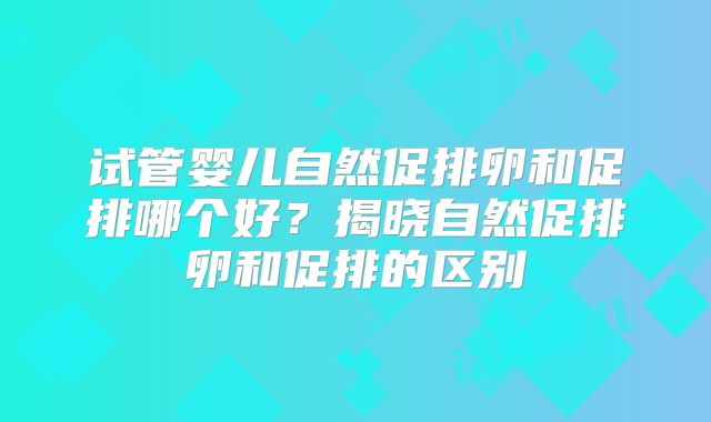试管婴儿自然促排卵和促排哪个好?揭晓自然促排卵和促排的区别