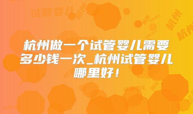 杭州做一个试管婴儿需要多少钱一次_杭州试管婴儿哪里好！