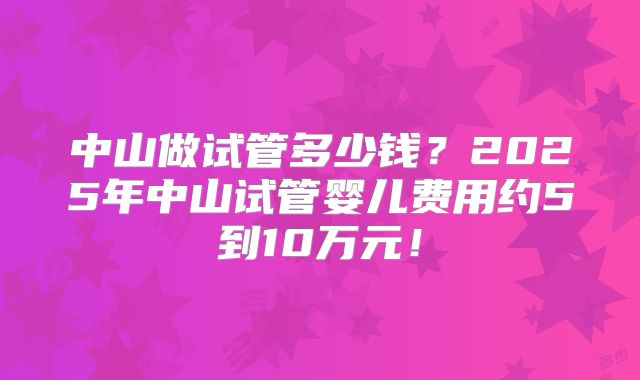 中山做试管多少钱？2025年中山试管婴儿费用约5到10万元！