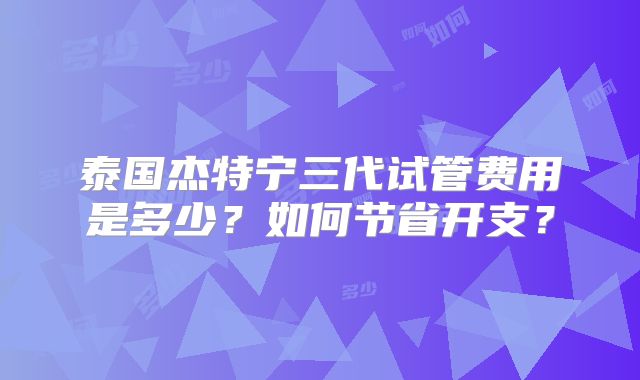 泰国杰特宁三代试管费用是多少？如何节省开支？