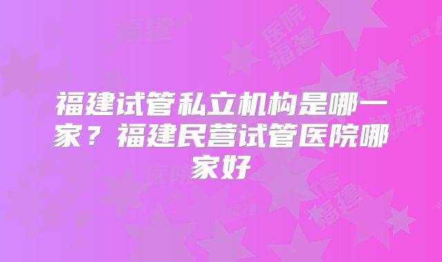 福建试管私立机构是哪一家？福建民营试管医院哪家好