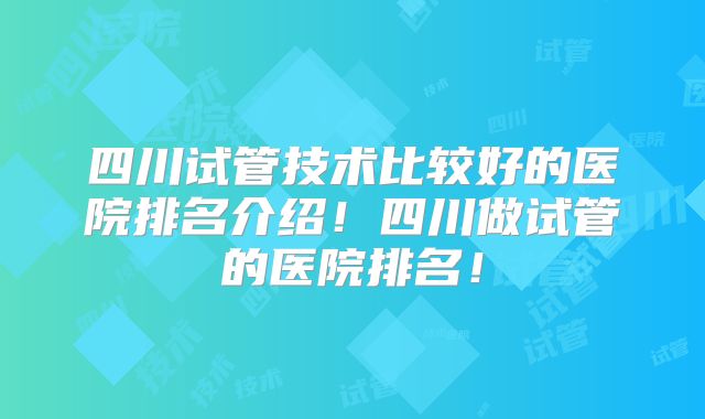四川试管技术比较好的医院排名介绍！四川做试管的医院排名！