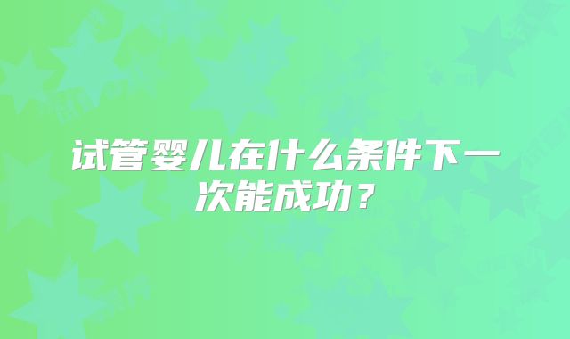试管婴儿在什么条件下一次能成功?