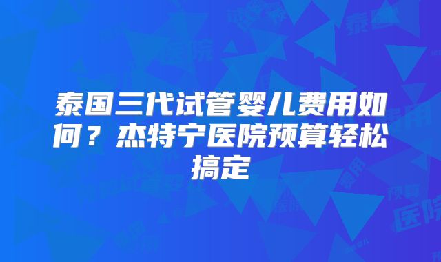泰国三代试管婴儿费用如何？杰特宁医院预算轻松搞定