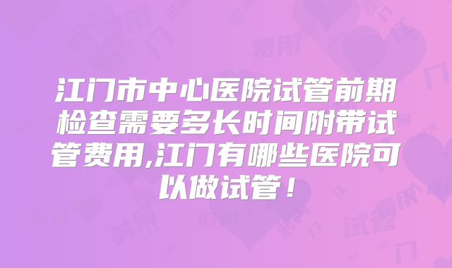 江门市中心医院试管前期检查需要多长时间附带试管费用,江门有哪些医院可以做试管!