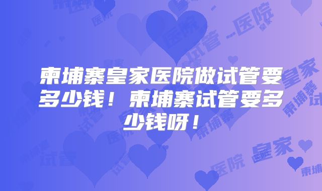 柬埔寨皇家医院做试管要多少钱！柬埔寨试管要多少钱呀！
