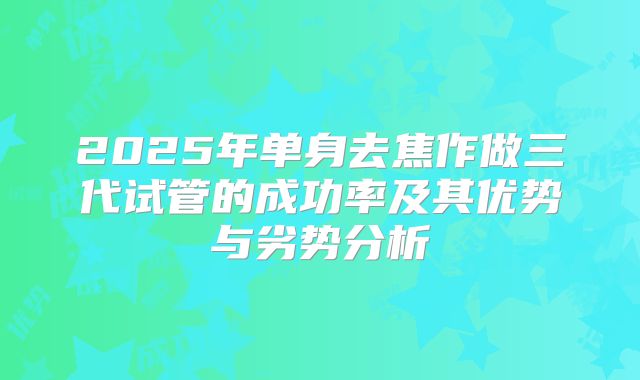 2025年单身去焦作做三代试管的成功率及其优势与劣势分析