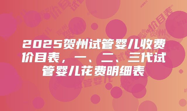 2025贺州试管婴儿收费价目表，一、二、三代试管婴儿花费明细表
