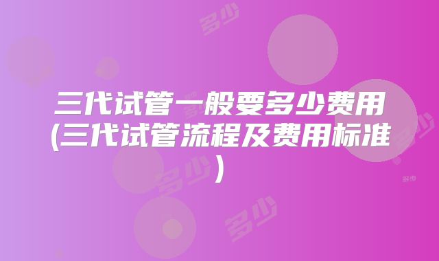 三代试管一般要多少费用(三代试管流程及费用标准)