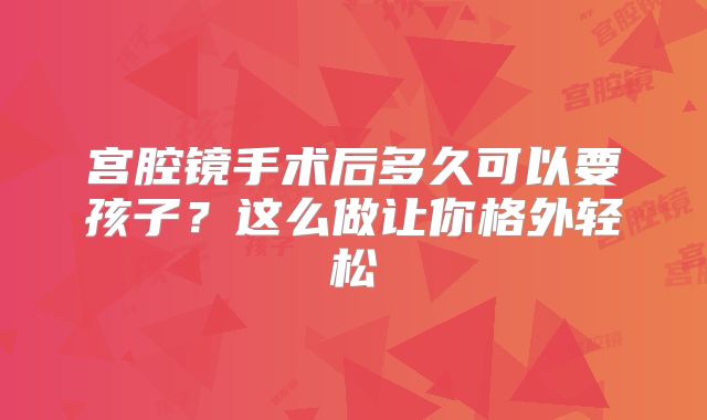 宫腔镜手术后多久可以要孩子?这么做让你格外轻松