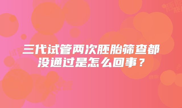 三代试管两次胚胎筛查都没通过是怎么回事？