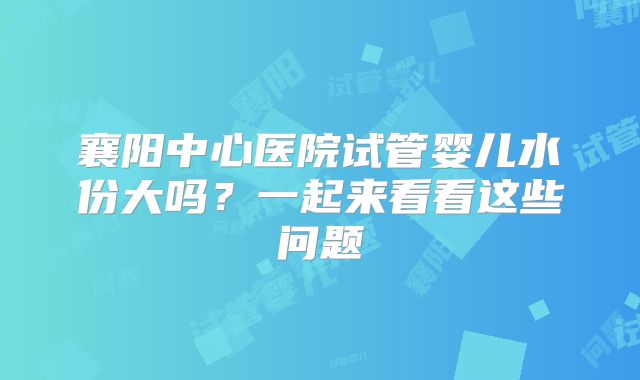 襄阳中心医院试管婴儿水份大吗？一起来看看这些问题