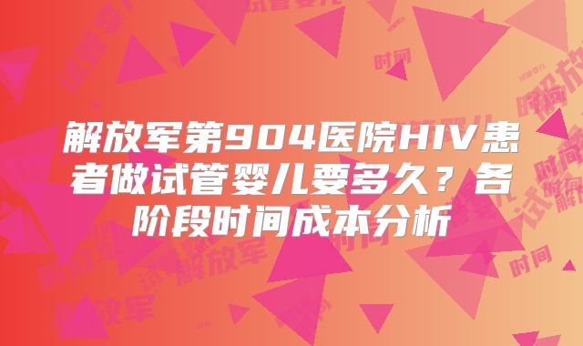 解放军第904医院HIV患者做试管婴儿要多久？各阶段时间成本分析