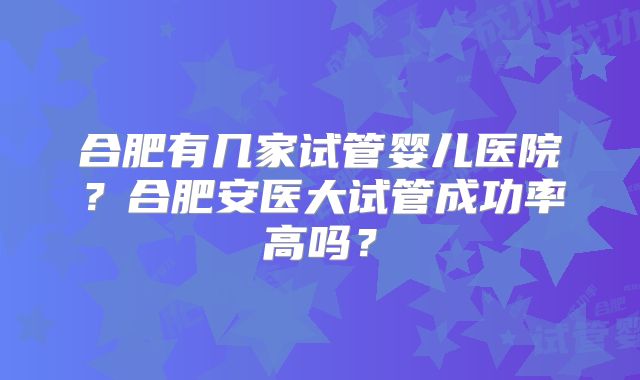 合肥有几家试管婴儿医院？合肥安医大试管成功率高吗？