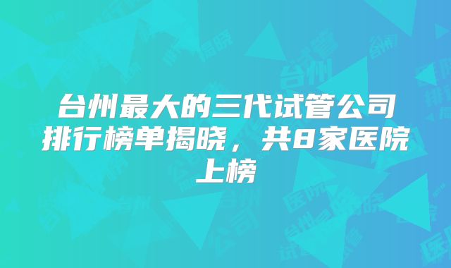 台州最大的三代试管公司排行榜单揭晓,共8家医院上榜