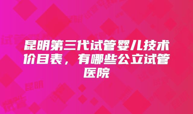 昆明第三代试管婴儿技术价目表,有哪些公立试管医院