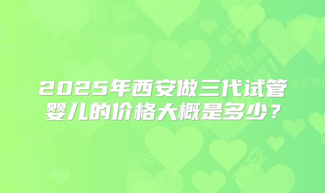 2025年西安做三代试管婴儿的价格大概是多少？